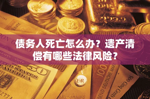 济南债务人死亡怎么办？遗产清偿有哪些法律风险？