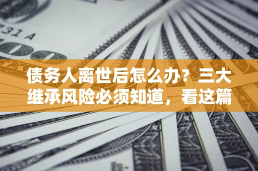 济南债务人离世后怎么办？三大继承风险必须知道，看这篇就够了