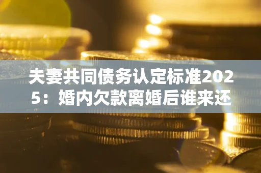 济南夫妻共同债务认定标准2025:婚内欠款离婚后谁来还? 济南夫妻共同债务认定标准2025:婚内欠款离婚后谁来还?