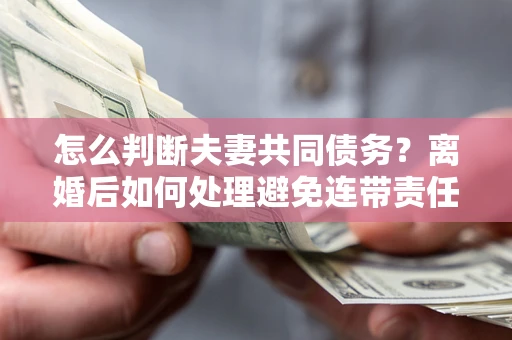 济南怎么判断夫妻共同债务？离婚后如何处理避免连带责任？