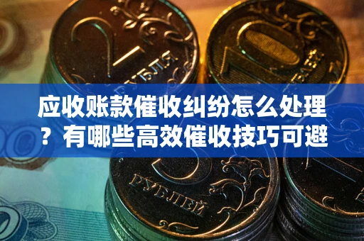 济南应收账款催收纠纷怎么处理？有哪些高效催收技巧可避免坏账？